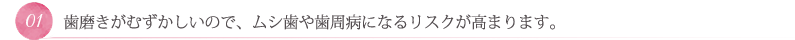 歯磨きがむずかしいので、ムシ歯や歯周病になるリスクが高まります