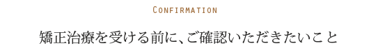 Confirmation 矯正治療を受ける前に、ご確認いただきたいこと