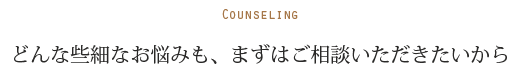 COUNSELING どんな些細なお悩みも、まずはご相談いただきたいから