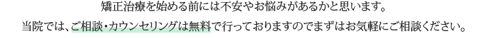 矯正治療を始める前には不安やお悩みがあるかと思います。当院では、ご相談・カウンセリングは無料で行っておりますのでまずはお気軽にご相談ください。