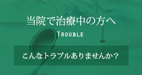 当院で治療中の方へ Trouble こんなトラブルありませんか？