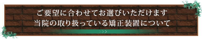 ご要望に合わせてお選びいただけます当院の取り扱っている矯正装置について