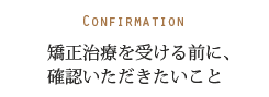 Confirmation 矯正治療を受ける前に、確認いただきたいこと